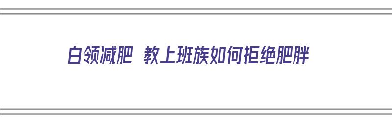 白领减肥 教上班族如何拒绝肥胖（白领减肥 教上班族如何拒绝肥胖问题）