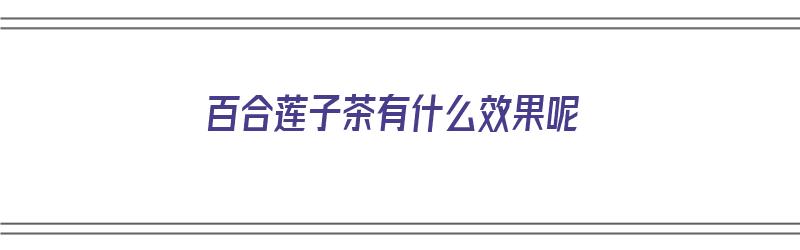 百合莲子茶有什么效果呢（百合莲子茶有什么效果呢怎么做）