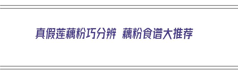 真假莲藕粉巧分辨 藕粉食谱大推荐（真假藕粉的辨别）