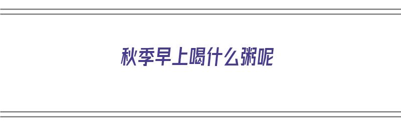 秋季早上喝什么粥呢（秋季早上喝什么粥最好）