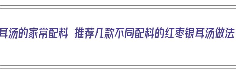 红枣银耳汤的家常配料 推荐几款不同配料的红枣银耳汤做法（红枣银耳汤材料）