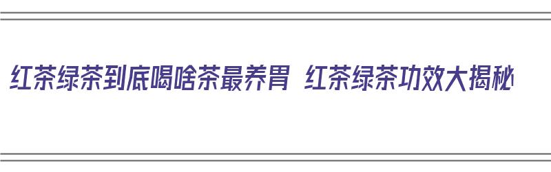 红茶绿茶到底喝啥茶最养胃 红茶绿茶功效大揭秘（红茶绿茶哪种养胃）