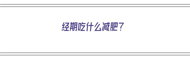 经期吃什么减肥？（经期吃什么减肥最快最有效）