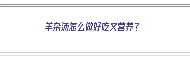 羊杂汤怎么做好吃又营养？（羊杂汤怎么做好吃又营养视频）