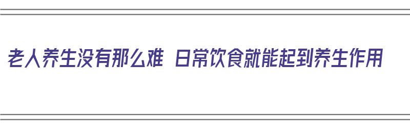 老人养生没有那么难 日常饮食就能起到养生作用（老人的养生）