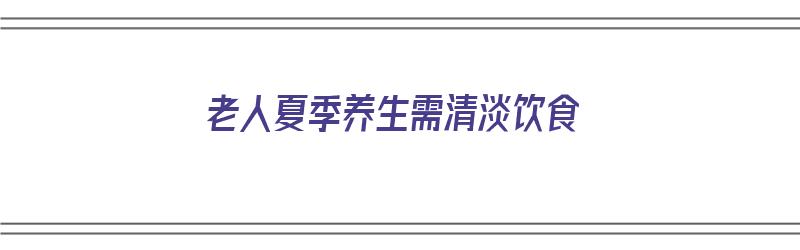 老人夏季养生需清淡饮食（老人夏季养生需清淡饮食吗）