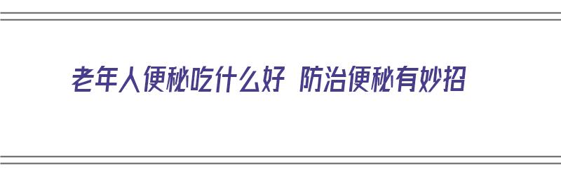 老年人便秘吃什么好 防治便秘有妙招（老年人便秘日常吃什么可以改善）