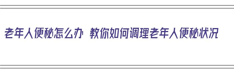 老年人便秘怎么办 教你如何调理老年人便秘状况（老年人便秘怎样调理）