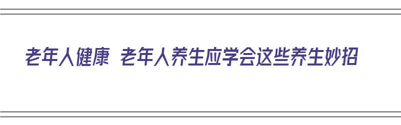 老年人健康 老年人养生应学会这些养生妙招（老年人健康养生秘诀）