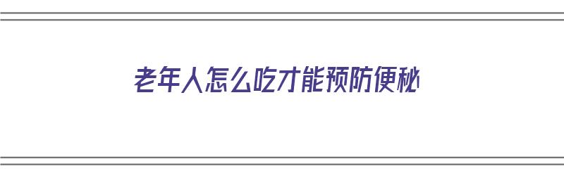 老年人怎么吃才能预防便秘（老年人怎么吃才能预防便秘呢）