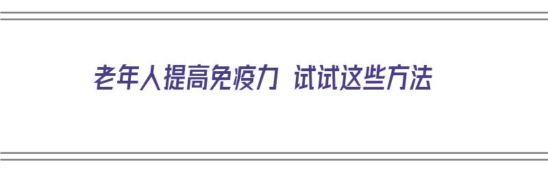 老年人提高免疫力 试试这些方法（老年人提高免疫力 试试这些方法叫什么）