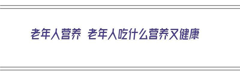 老年人营养 老年人吃什么营养又健康（老人营养吃什么好）