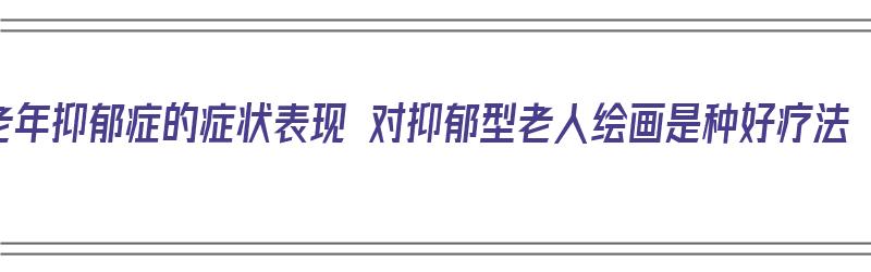 老年抑郁症的症状表现 对抑郁型老人绘画是种好疗法（老年抑郁患者）