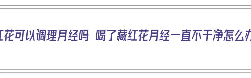 藏红花可以调理月经吗 喝了藏红花月经一直不干净怎么办（喝藏红花月经一直不走）