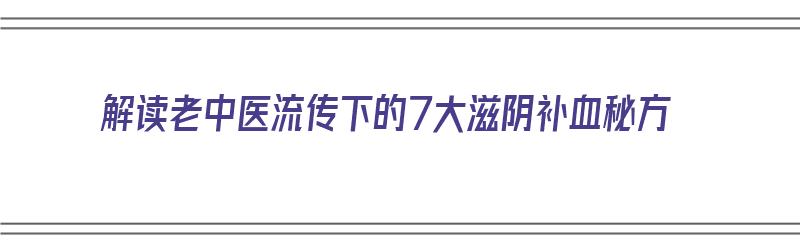 解读老中医流传下的7大滋阴补血秘方（解读老中医流传下的7大滋阴补血秘方视频）