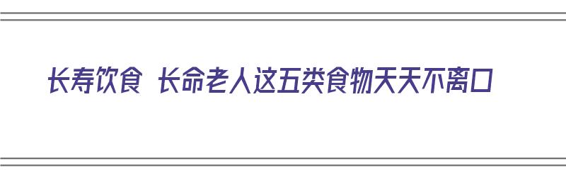 长寿饮食 长命老人这五类食物天天不离口（长寿老人的饮食秘诀?这七种食物绝佳）