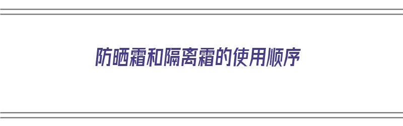 防晒霜和隔离霜的使用顺序（防晒霜和隔离霜的使用顺序排列）