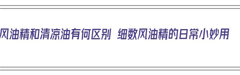 风油精和清凉油有何区别 细数风油精的日常小妙用（风油精和清凉油有什么区别?）