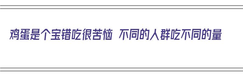 鸡蛋是个宝错吃很苦恼 不同的人群吃不同的量（鸡蛋吃的好吗）