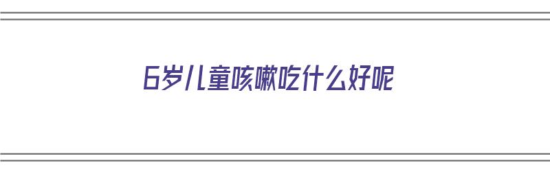 6岁儿童咳嗽吃什么好呢（6岁儿童咳嗽吃什么好呢）