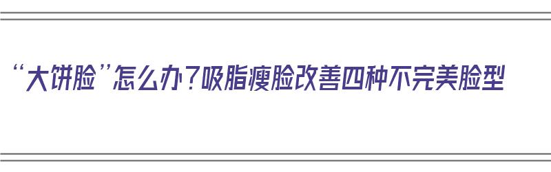 “大饼脸”怎么办？吸脂瘦脸改善四种不完美脸型（大饼脸面部吸脂前后对比）