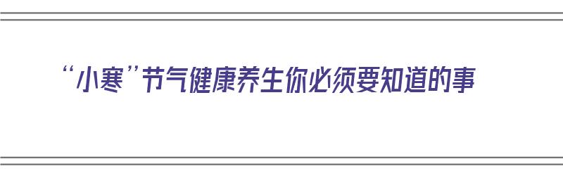 “小寒”节气健康养生你必须要知道的事（小寒节气健康养生你必须要知道的事）