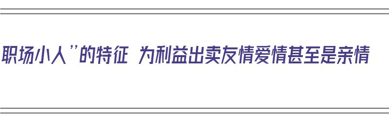 “职场小人”的特征 为利益出卖友情爱情甚至是亲情（职场小人的下场）