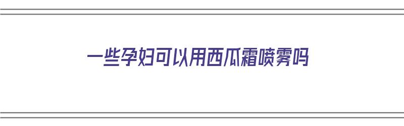 一些孕妇可以用西瓜霜喷雾吗（一些孕妇可以用西瓜霜喷雾吗）