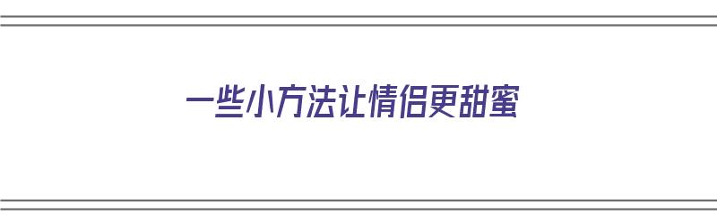 一些小方法让情侣更甜蜜（一些小方法让情侣更甜蜜英语）