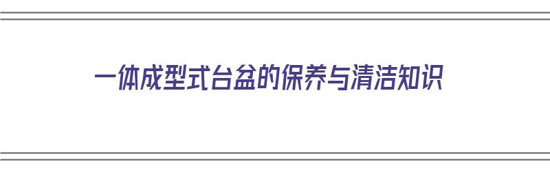 一体成型式台盆的保养与清洁知识（一体成型式台盆的保养与清洁知识点）