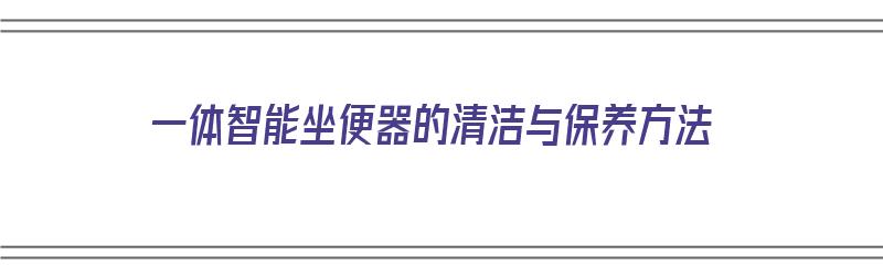 一体智能坐便器的清洁与保养方法（一体智能坐便器的清洁与保养方法视频）