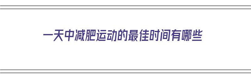 一天中减肥运动的最佳时间有哪些（一天中减肥运动的最佳时间有哪些呢）