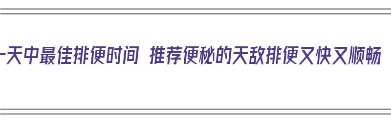 一天中最佳排便时间 推荐便秘的天敌排便又快又顺畅（一天排便最好的时间）