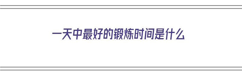 一天中最好的锻炼时间是什么（一天中最好的锻炼时间是什么时候）