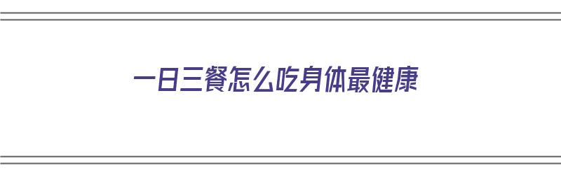 一日三餐怎么吃身体最健康（一日三餐怎么吃身体最健康呢）