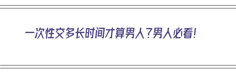 一次性交多长时间才算男人？男人必看！（男人一次性多久才算正常）