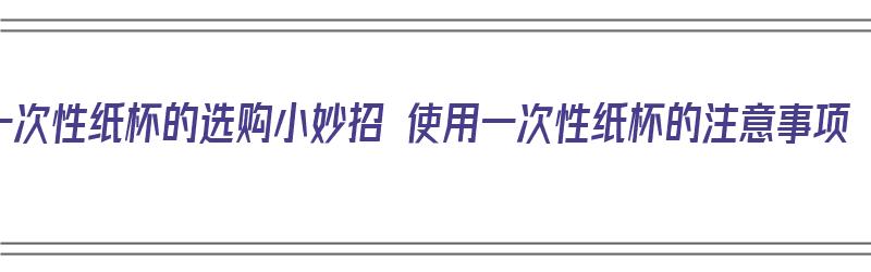 一次性纸杯的选购小妙招 使用一次性纸杯的注意事项（一次性纸杯怎么选购）