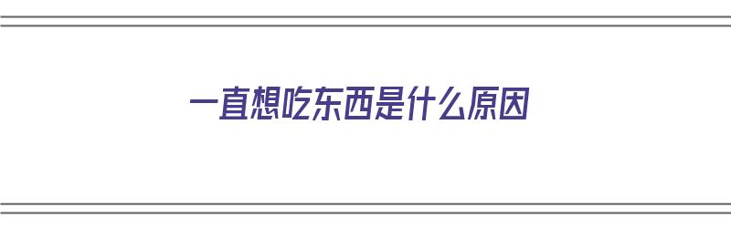 一直想吃东西是什么原因（一直想吃东西,肚子很撑了还是想吃）