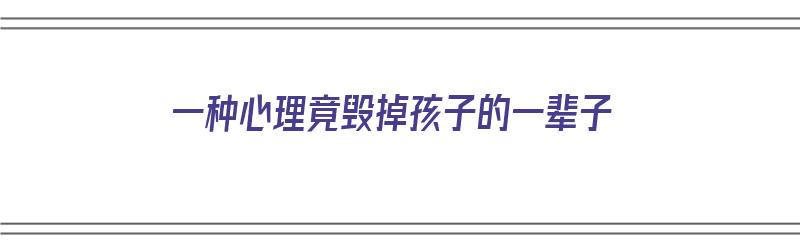 一种心理竟毁掉孩子的一辈子（一种心理竟毁掉孩子的一辈子的说说）