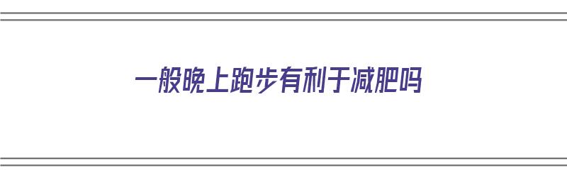 一般晚上跑步有利于减肥吗（晚上跑步能达到减肥的效果吗）