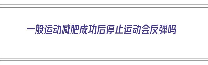 一般运动减肥成功后停止运动会反弹吗（一般运动减肥成功后停止运动会反弹吗）