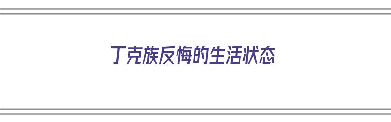 丁克族反悔的生活状态（丁克族反悔的生活状态是什么?）