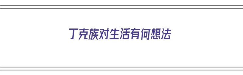 丁克族对生活有何想法（丁克族对生活有何想法和建议）