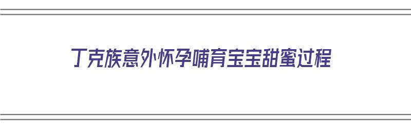 丁克族意外怀孕哺育宝宝甜蜜过程（丁克族的人生会幸福吗）