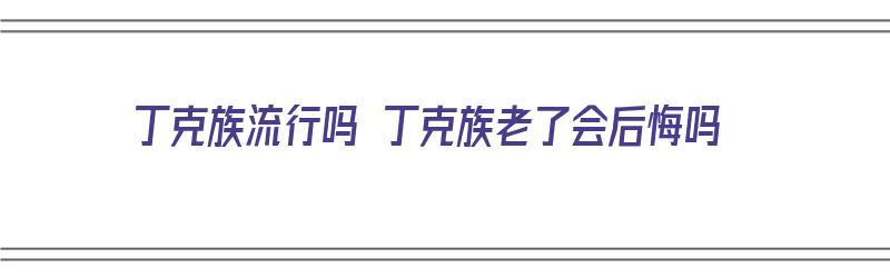 丁克族流行吗 丁克族老了会后悔吗（丁克族老了惨吗）