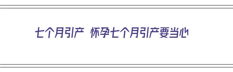 七个月引产 怀孕七个月引产要当心（七个月引产 怀孕七个月引产要当心了吗）