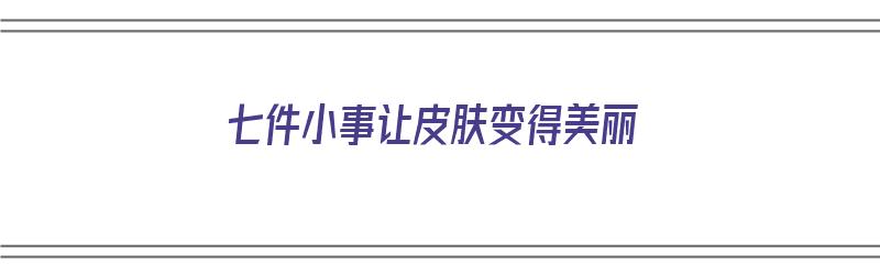 七件小事让皮肤变得美丽（七件小事让皮肤变得美丽作文）