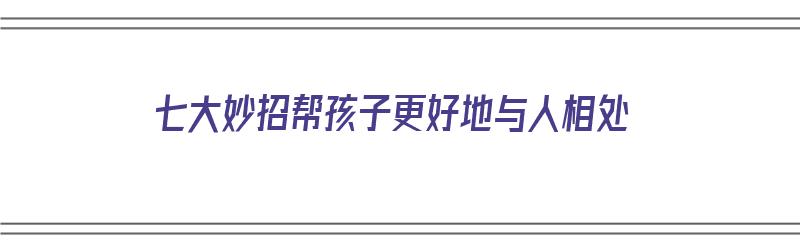 七大妙招帮孩子更好地与人相处（七大妙招帮孩子更好地与人相处教案）