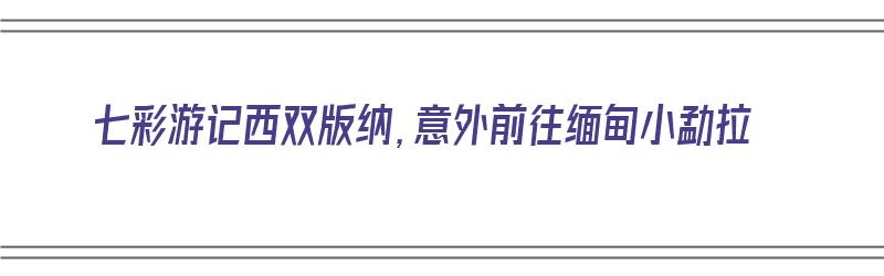 七彩游记西双版纳，意外前往缅甸小勐拉（缅甸小勐拉离西双版纳有多远）