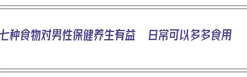 七种食物对男性保健养生有益  日常可以多多食用（什么食物对男性有好处）